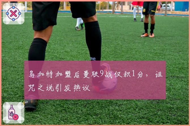 乌加特加盟后曼联9战仅积1分，诅咒之说引发热议