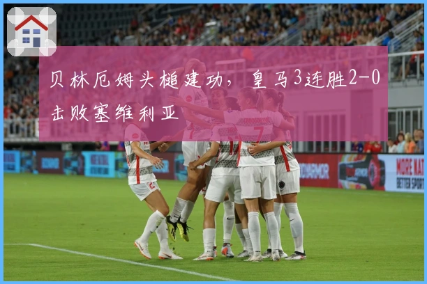 贝林厄姆头槌建功，皇马3连胜2-0击败塞维利亚