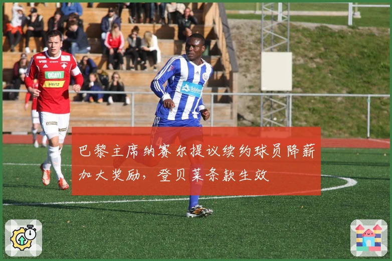 巴黎主席纳赛尔提议续约球员降薪加大奖励，登贝莱条款生效