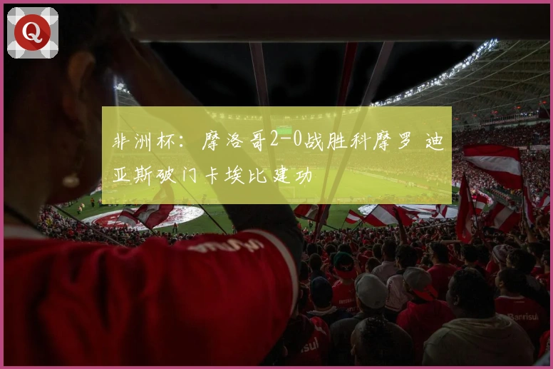 非洲杯：摩洛哥2-0战胜科摩罗 迪亚斯破门卡埃比建功
