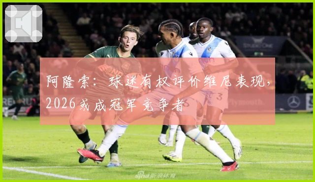 阿隆索：球迷有权评价维尼表现，2026或成冠军竞争者