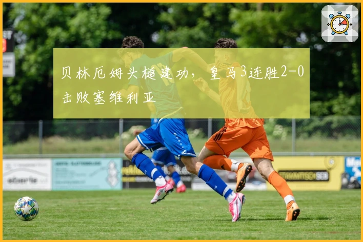 贝林厄姆头槌建功，皇马3连胜2-0击败塞维利亚