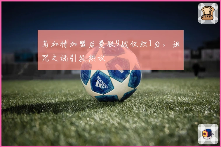 乌加特加盟后曼联9战仅积1分，诅咒之说引发热议